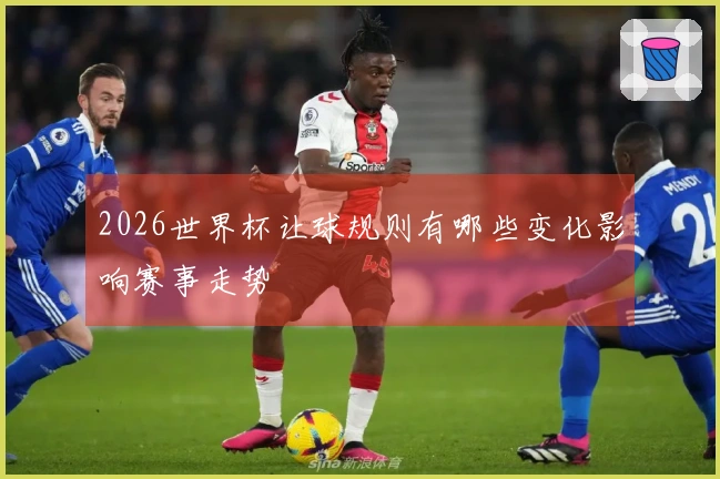 2026世界杯让球规则有哪些变化影响赛事走势