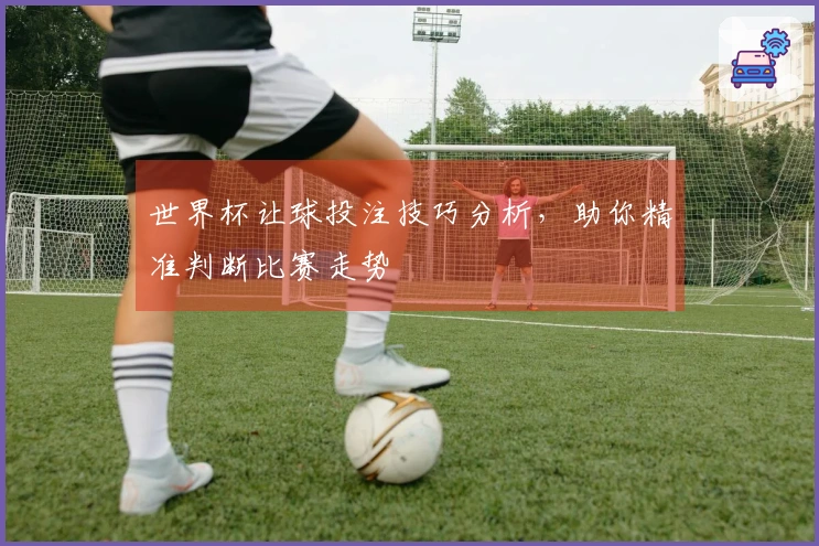 世界杯让球投注技巧分析,助你精准判断比赛走势